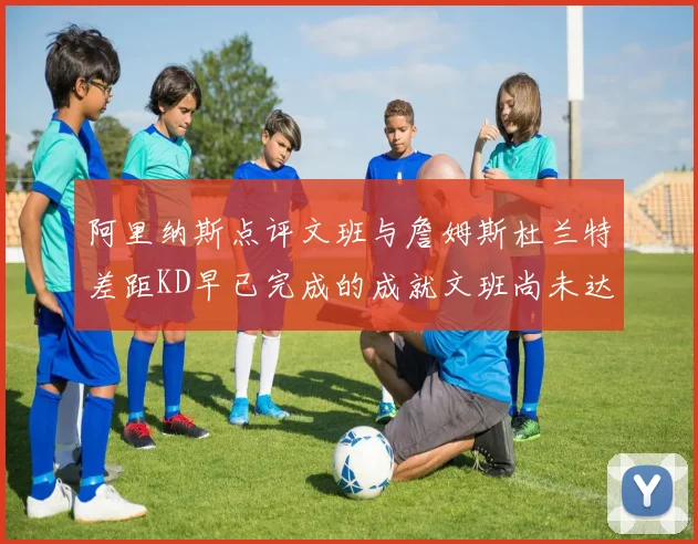阿里纳斯点评文班与詹姆斯杜兰特差距KD早已完成的成就文班尚未达到