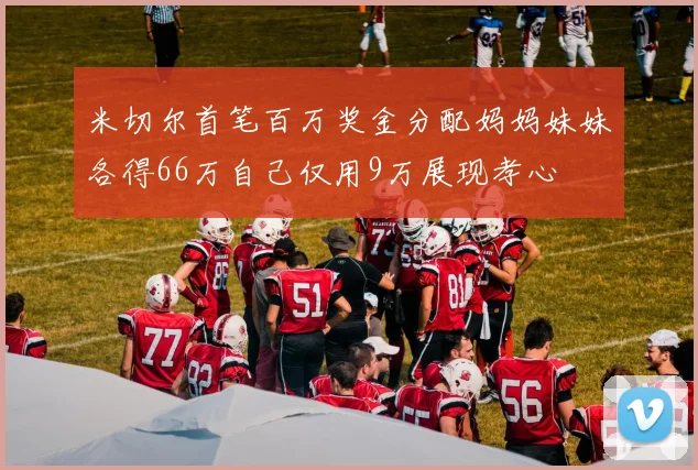 米切尔首笔百万奖金分配妈妈妹妹各得66万自己仅用9万展现孝心