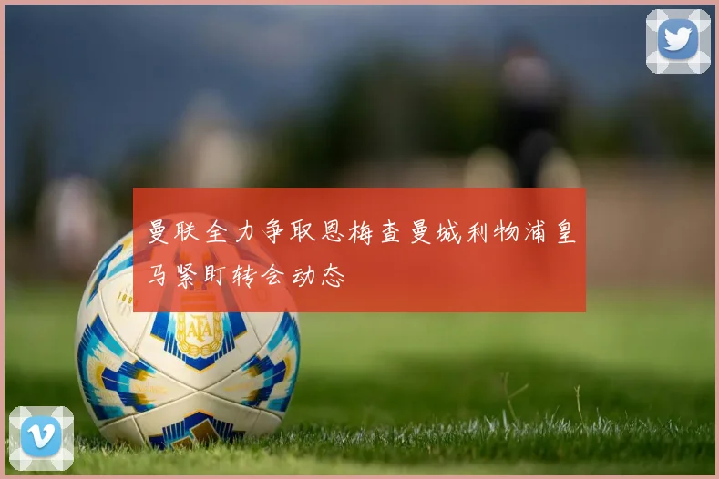 曼联全力争取恩梅查曼城利物浦皇马紧盯转会动态