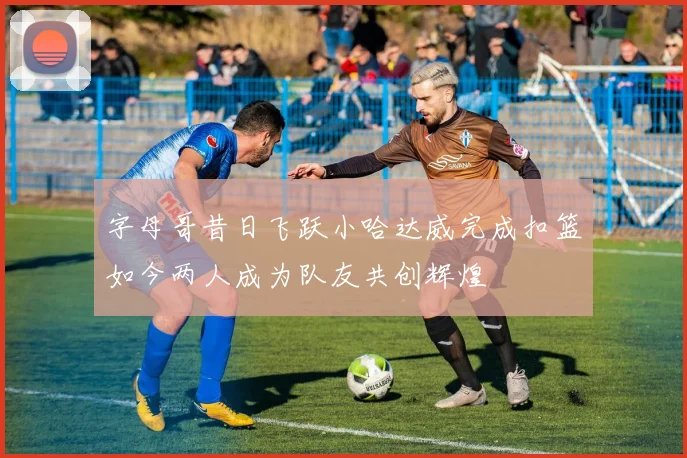 字母哥昔日飞跃小哈达威完成扣篮如今两人成为队友共创辉煌