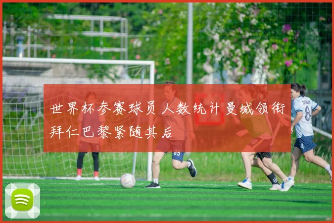 世界杯参赛球员人数统计曼城领衔拜仁巴黎紧随其后