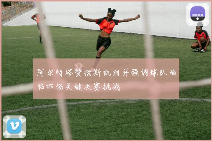 阿尔特塔赞扬斯凯利并强调球队面临四场关键决赛挑战