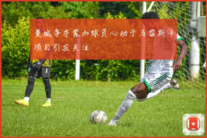 曼城争夺蒙加球员心动于马雷斯卡项目引发关注