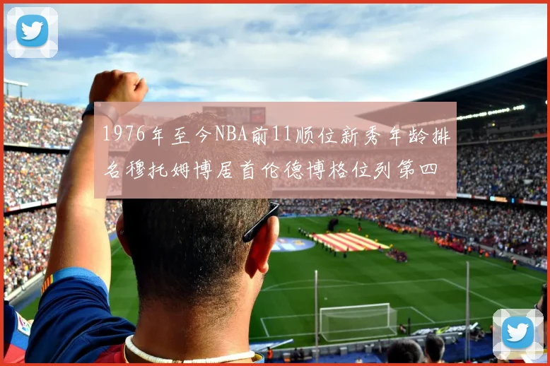 1976年至今NBA前11顺位新秀年龄排名穆托姆博居首伦德博格位列第四