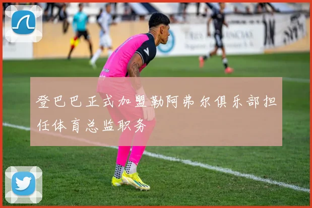 登巴巴正式加盟勒阿弗尔俱乐部担任体育总监职务