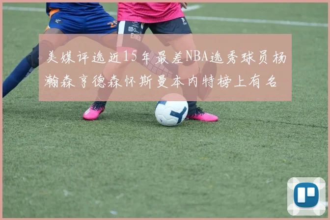 美媒评选近15年最差NBA选秀球员杨瀚森亨德森怀斯曼本内特榜上有名