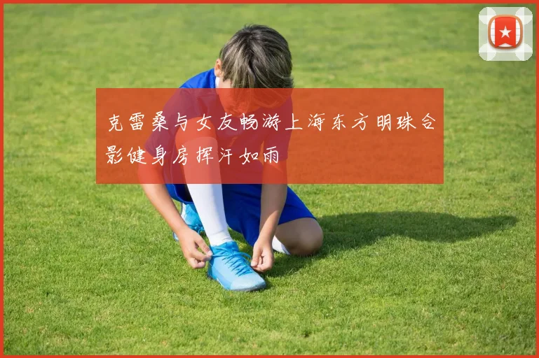 克雷桑与女友畅游上海东方明珠合影健身房挥汗如雨