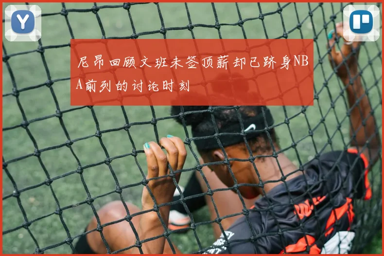 尼昂回顾文班未签顶薪却已跻身NBA前列的讨论时刻