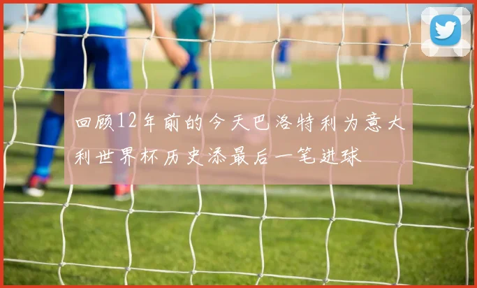 回顾12年前的今天巴洛特利为意大利世界杯历史添最后一笔进球