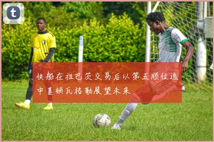 快船在祖巴茨交易后以第五顺位选中基顿瓦格勒展望未来