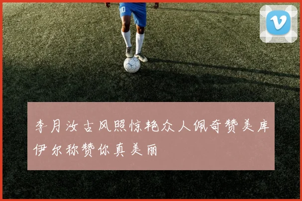 李月汝古风照惊艳众人佩奇赞美库伊尔称赞你真美丽
