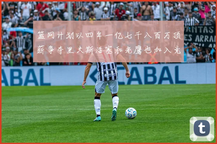 篮网计划以四年一亿七千八百万顶薪争夺里夫斯活塞和老鹰也加入竞标行列