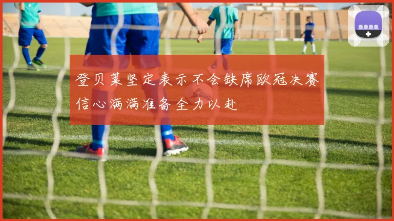 登贝莱坚定表示不会缺席欧冠决赛信心满满准备全力以赴