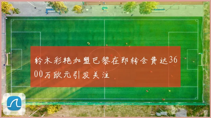 铃木彩艳加盟巴黎在即转会费达3600万欧元引发关注